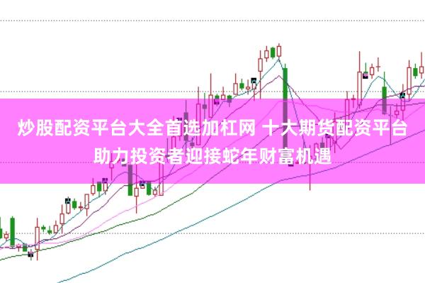 炒股配资平台大全首选加杠网 十大期货配资平台助力投资者迎接蛇年财富机遇