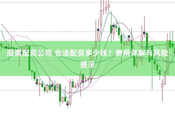 股票配资公司 合法配资多少钱？费用详解与风险提示