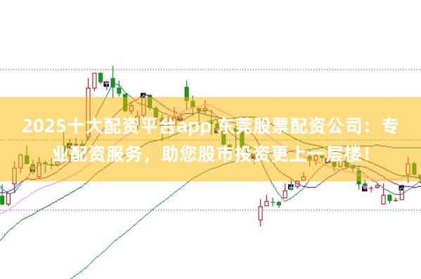 2025十大配资平台app 东莞股票配资公司：专业配资服务，助您股市投资更上一层楼！