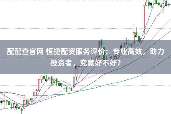 配配查官网 恒捷配资服务评价：专业高效，助力投资者，究竟好不好？