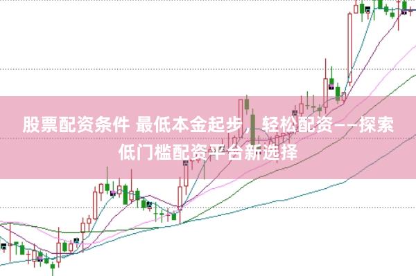 股票配资条件 最低本金起步，轻松配资——探索低门槛配资平台新选择