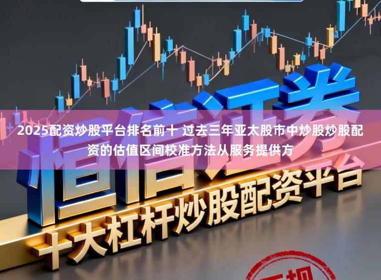 2025配资炒股平台排名前十 过去三年亚太股市中炒股炒股配资的估值区间校准方法从服务提供方