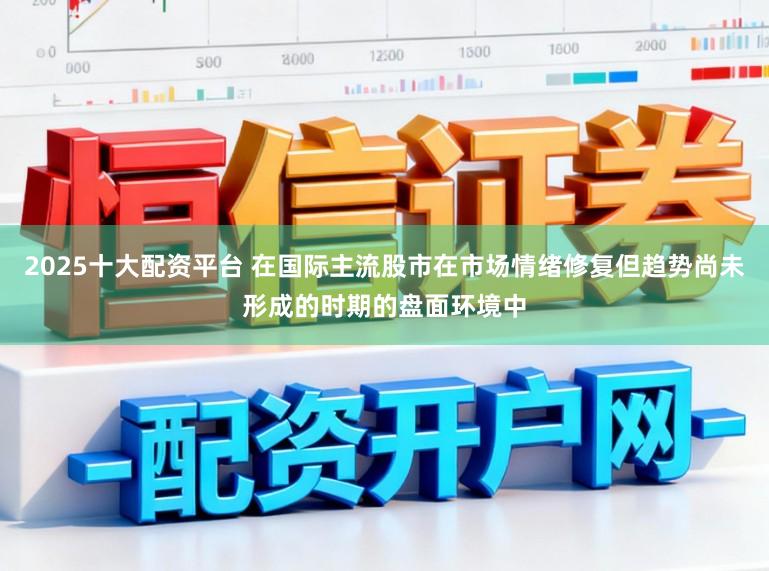 2025十大配资平台 在国际主流股市在市场情绪修复但趋势尚未形成的时期的盘面环境中