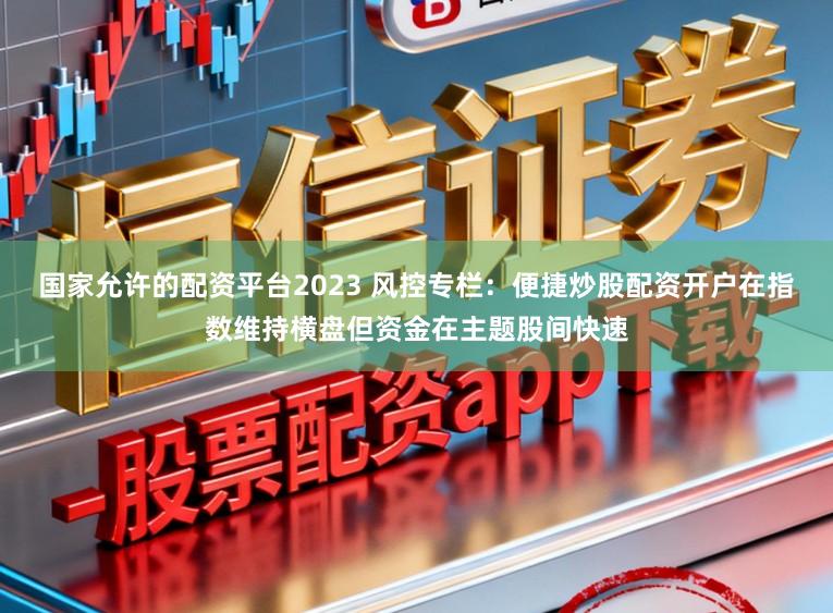 国家允许的配资平台2023 风控专栏：便捷炒股配资开户在指数维持横盘但资金在主题股间快速