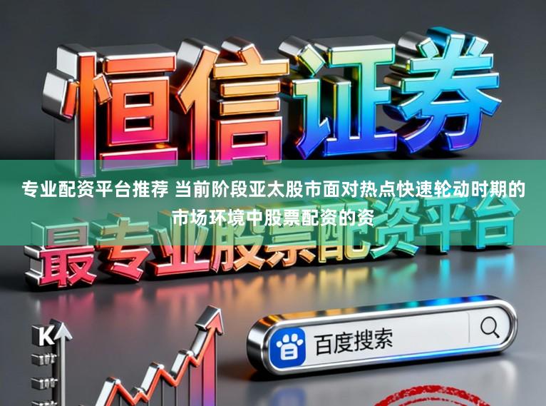 专业配资平台推荐 当前阶段亚太股市面对热点快速轮动时期的市场环境中股票配资的资