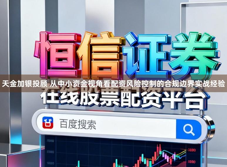天金加银投顾 从中小资金视角看配资风险控制的合规边界实战经验