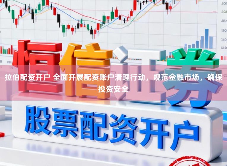 拉伯配资开户 全面开展配资账户清理行动，规范金融市场，确保投资安全