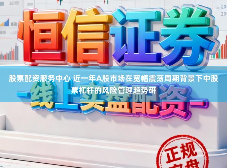 股票配资服务中心 近一年A股市场在宽幅震荡周期背景下中股票杠杆的风险管理趋势研